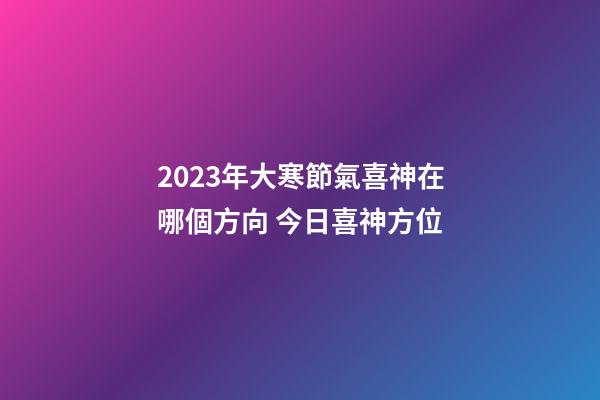 2023年大寒節氣喜神在哪個方向 今日喜神方位